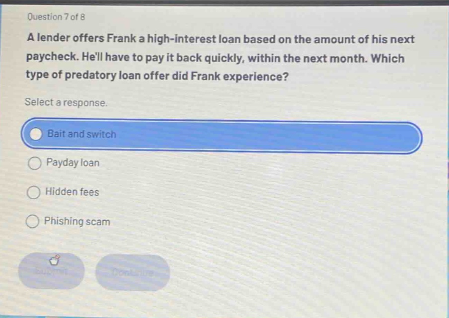 question 7 of 8\na lender offers frank a high - interest loan based on the amount of his next paycheck. hell have to pay it back quickly, within the next month. which type of predatory loan offer did frank experience?\nselect a response.\nbait and switch\npayday loan\nhidden fees\nphishing scam