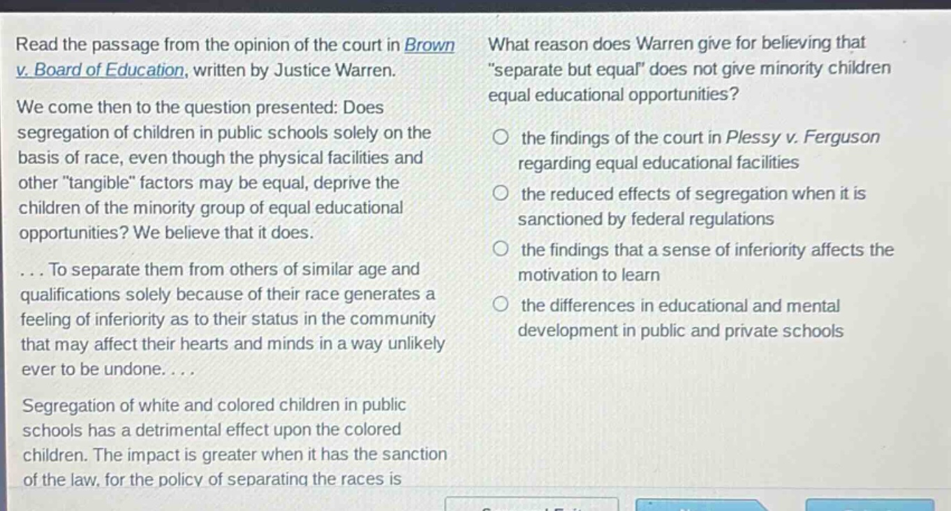 read the passage from the opinion of the court in brown v. board of education, written by justice warren. we come then to the question presented: does segregation of children in public schools solely on the basis of race, even though the physical facilities and other \tangible\ factors may be equal, deprive the children of the minority group of equal educational opportunities? we believe that it does. ... to separate them from others of similar age and qualifications solely because of their race generates a feeling of inferiority as to their status in the community that may affect their hearts and minds in a way unlikely ever to be undone. ... segregation of white and colored children in public schools has a detrimental effect upon the colored children. the impact is greater when it has the sanction of the law, for the policy of separating the races is what reason does warren give for believing that \separate but equal\ does not give minority children equal educational opportunities? the findings of the court in plessy v. ferguson regarding equal educational facilities the reduced effects of segregation when it is sanctioned by federal regulations the findings that a sense of inferiority affects the motivation to learn the differences in educational and mental development in public and private schools