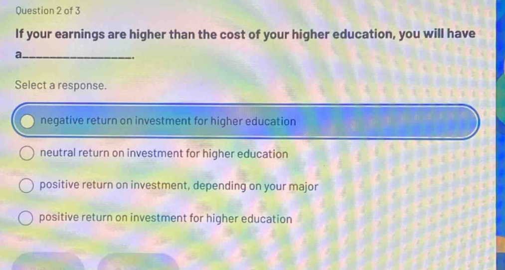 question 2 of 3 if your earnings are higher than the cost of your higher education, you will have a_______. select a response. negative return on investment for higher education neutral return on investment for higher education positive return on investment, depending on your major positive return on investment for higher education