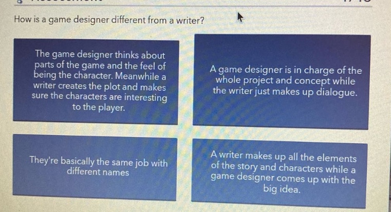 how is a game designer different from a writer? the game designer thinks about parts of the game and the feel of being the character. meanwhile a writer creates the plot and makes sure the characters are interesting to the player. a game designer is in charge of the whole project and concept while the writer just makes up dialogue. theyre basically the same job with different names. a writer makes up all the elements of the story and characters while a game designer comes up with the big idea.