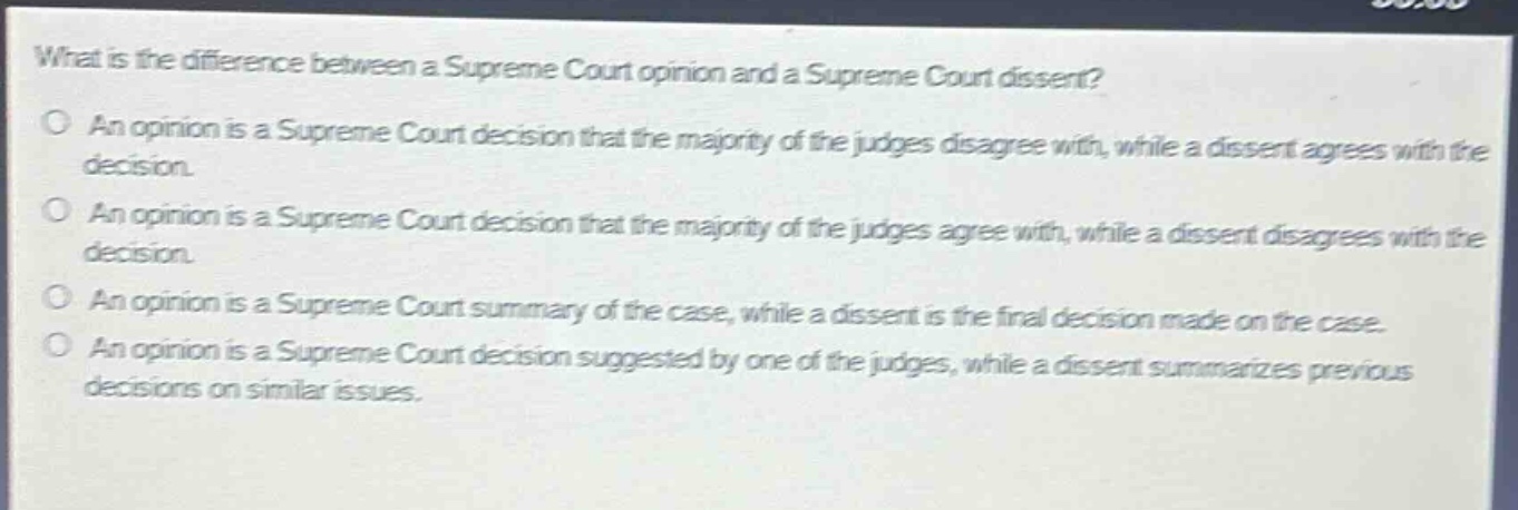 what is the difference between a supreme court opinion and a supreme court dissent?\no an opinion is a supreme court decision that the majority of the judges disagree with, while a dissent agrees with the decision.\no an opinion is a supreme court decision that the majority of the judges agree with, while a dissent disagrees with the decision.\no an opinion is a supreme court summary of the case, while a dissent is the final decision made on the case.\no an opinion is a supreme court decision suggested by one of the judges, while a dissent summarizes previous decisions on similar issues.