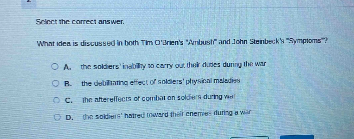select the correct answer. what idea is discussed in both tim obriens \ambush\ and john steinbecks \symptoms\? a. the soldiers inability to carry out their duties during the war b. the debilitating effect of soldiers physical maladies c. the aftereffects of combat on soldiers during war d. the soldiers hatred toward their enemies during a war