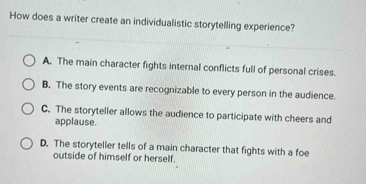 how does a writer create an individualistic storytelling experience? a. the main character fights internal conflicts full of personal crises. b. the story events are recognizable to every person in the audience. c. the storyteller allows the audience to participate with cheers and applause. d. the storyteller tells of a main character that fights with a foe outside of himself or herself.