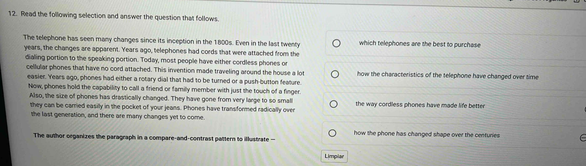 12. read the following selection and answer the question that follows. the telephone has seen many changes since its inception in the 1800s. even in the last twenty years, the changes are apparent. years ago, telephones had cords that were attached from the dialing portion to the speaking portion. today, most people have either cordless phones or cellular phones that have no cord attached. this invention made traveling around the house a lot easier. years ago, phones had either a rotary dial that had to be turned or a push - button feature. now, phones hold the capability to call a friend or family member with just the touch of a finger. also, the size of phones has drastically changed. they have gone from very large to so small they can be carried easily in the pocket of your jeans. phones have transformed radically over the last generation, and there are many changes yet to come. the author organizes the paragraph in a compare - and - contrast pattern to illustrate — which telephones are the best to purchase how the characteristics of the telephone have changed over time the way cordless phones have made life better how the phone has changed shape over the centuries limpiar