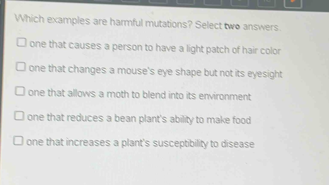 which examples are harmful mutations? select two answers. one that causes a person to have a light patch of hair color one that changes a mouses eye shape but not its eyesight one that allows a moth to blend into its environment one that reduces a bean plants ability to make food one that increases a plants susceptibility to disease