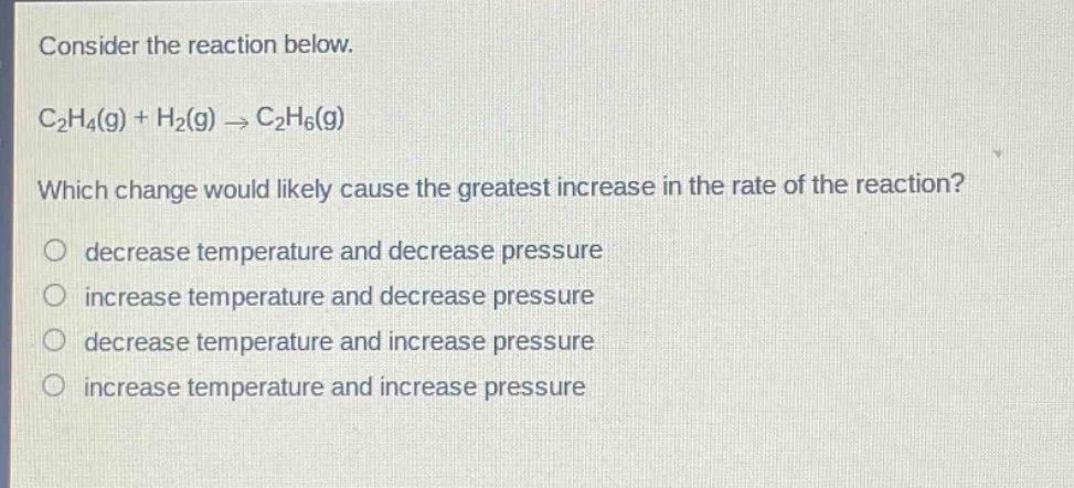 consider the reaction below. c2h4(g) + h2(g) → c2h6(g) which change would likely cause the greatest increase in the rate of the reaction? decrease temperature and decrease pressure increase temperature and decrease pressure decrease temperature and increase pressure increase temperature and increase pressure