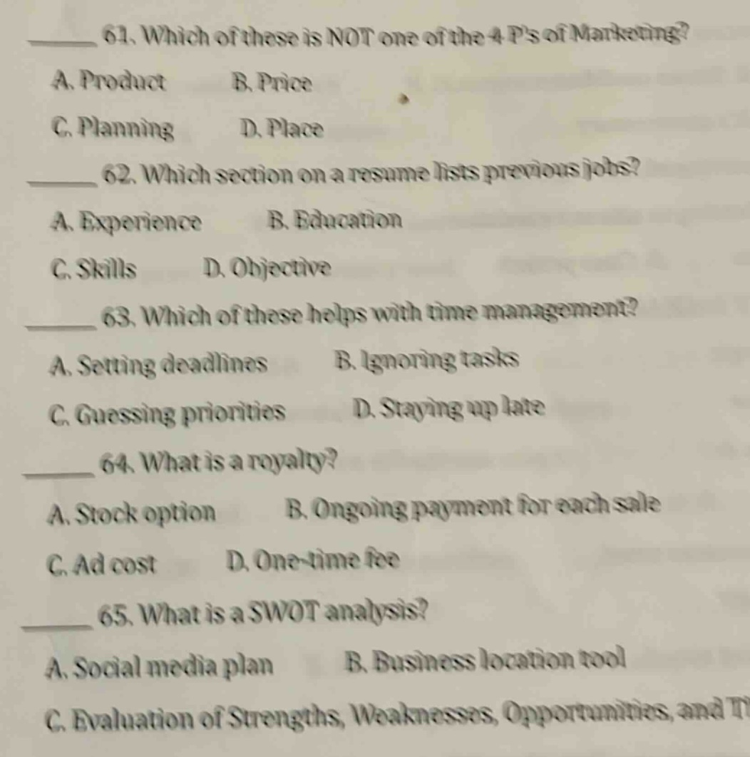 61. which of these is not one of the 4 ps of marketing? a. product b. price c. planning d. place 62. which section on a resume lists previous jobs? a. experience b. education c. skills d. objective 63. which of these helps with time management? a. setting deadlines b. ignoring tasks c. guessing priorities d. staying up late 64. what is a royalty? a. stock option b. ongoing payment for each sale c. ad cost d. one - time fee 65. what is a swot analysis? a. social media plan b. business location tool c. evaluation of strengths, weaknesses, opportunities, and t
