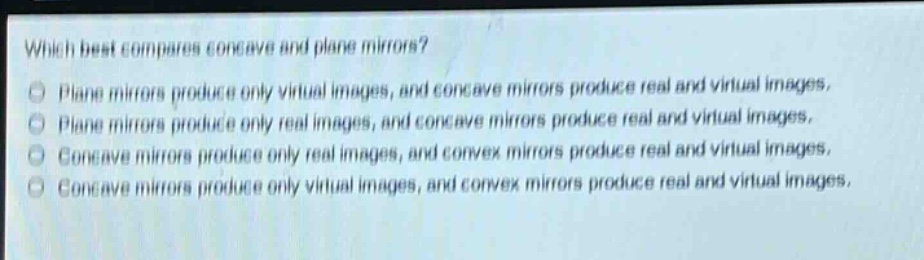 which best compares concave and plane mirrors? plane mirrors produce only virtual images, and concave mirrors produce real and virtual images. plane mirrors produce only real images, and concave mirrors produce real and virtual images. concave mirrors produce only real images, and convex mirrors produce real and virtual images. concave mirrors produce only virtual images, and convex mirrors produce real and virtual images.