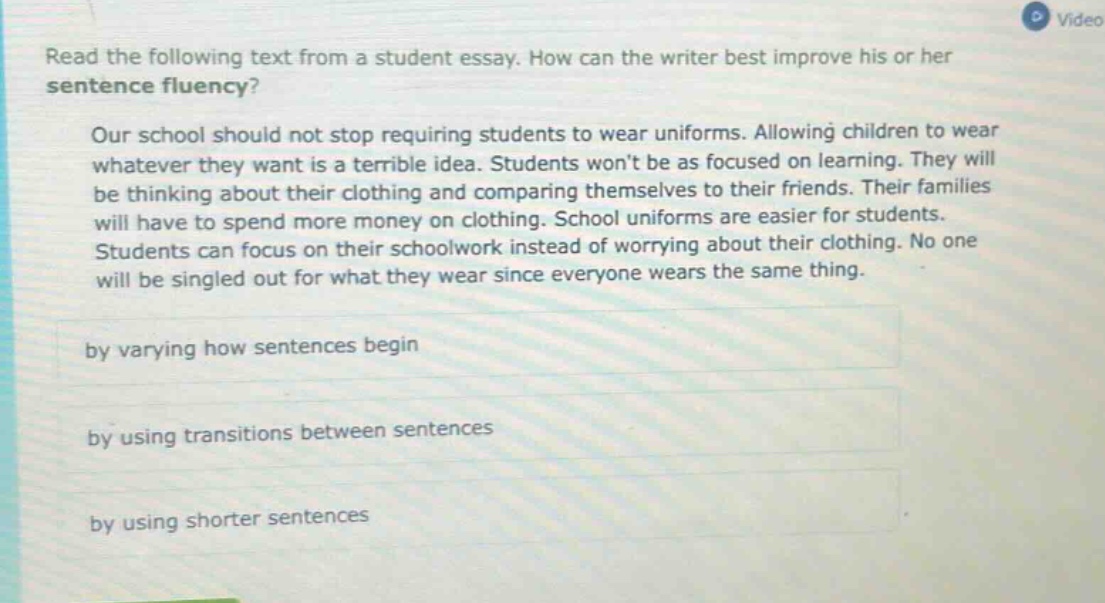 read the following text from a student essay. how can the writer best improve his or her sentence fluency? our school should not stop requiring students to wear uniforms. allowing children to wear whatever they want is a terrible idea. students wont be as focused on learning. they will be thinking about their clothing and comparing themselves to their friends. their families will have to spend more money on clothing. school uniforms are easier for students. students can focus on their schoolwork instead of worrying about their clothing. no one will be singled out for what they wear since everyone wears the same thing. by varying how sentences begin by using transitions between sentences by using shorter sentences