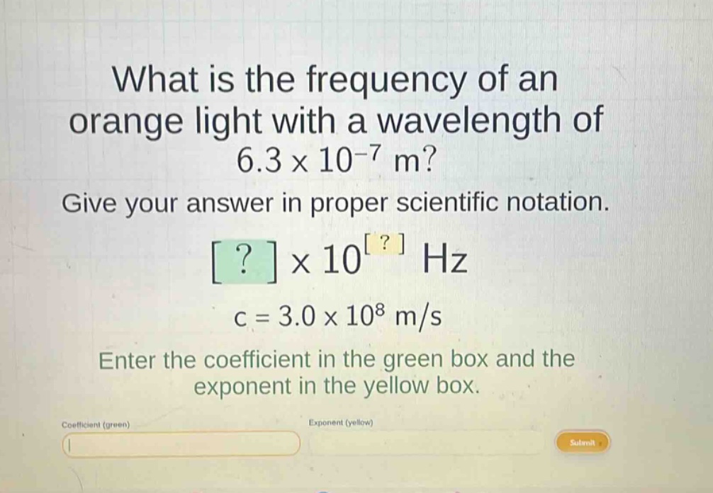 what is the frequency of an orange light with a wavelength of 6.3 x 10^-7 m? give your answer in proper scientific notation. ? x 10^? hz c = 3.0 x 10^8 m/s enter the coefficient in the green box and the exponent in the yellow box.