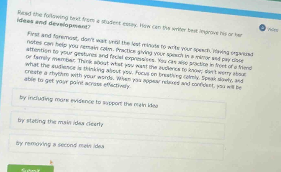 read the following text from a student essay. how can the writer best improve his or her ideas and development? first and foremost, dont wait until the last minute to write your speech. having organized notes can help you remain calm. practice giving your speech in a mirror and pay close attention to your gestures and facial expressions. you can also practice in front of a friend or family member. think about what you want the audience to know; dont worry about what the audience is thinking about you. focus on breathing calmly. speak slowly, and create a rhythm with your words. when you appear relaxed and confident, you will be able to get your point across effectively. by including more evidence to support the main idea by stating the main idea clearly by removing a second main idea