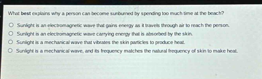 what best explains why a person can become sunburned by spending too much time at the beach?\nsunlight is an electromagnetic wave that gains energy as it travels through air to reach the person.\nsunlight is an electromagnetic wave carrying energy that is absorbed by the skin.\nsunlight is a mechanical wave that vibrates the skin particles to produce heat.\nsunlight is a mechanical wave, and its frequency matches the natural frequency of skin to make heat.