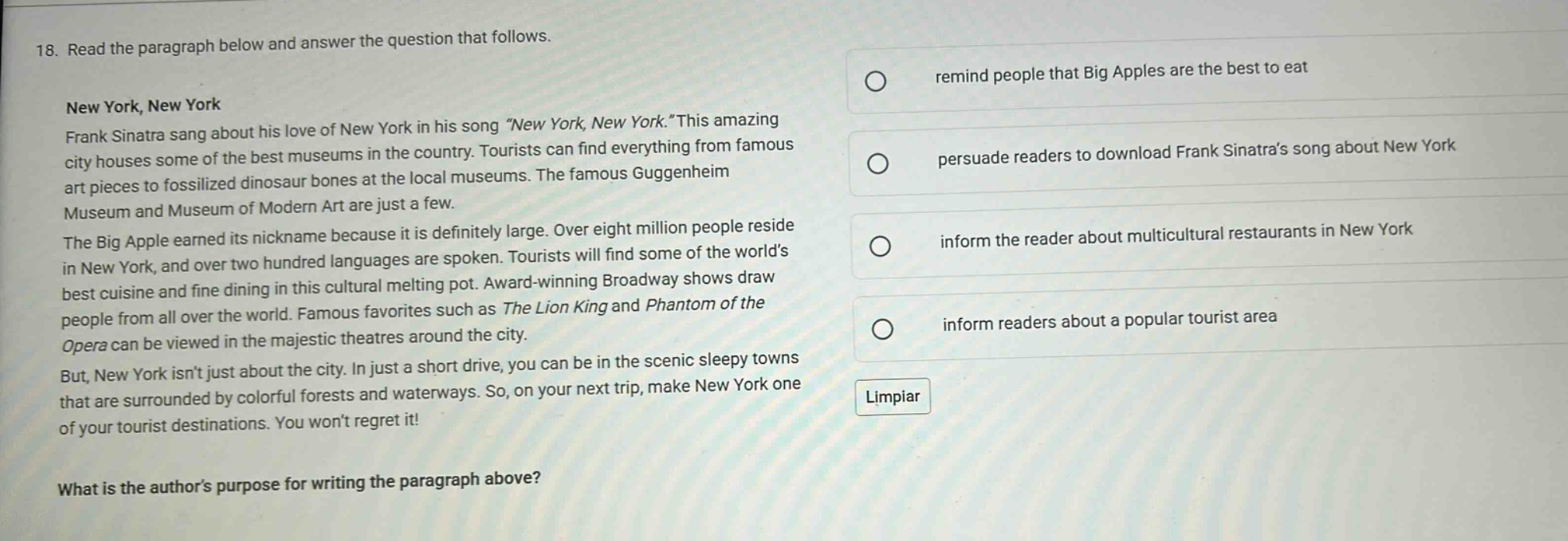 18. read the paragraph below and answer the question that follows. new york, new york frank sinatra sang about his love of new york in his song “new york, new york.”this amazing city houses some of the best museums in the country. tourists can find everything from famous art pieces to fossilized dinosaur bones at the local museums. the famous guggenheim museum and museum of modern art are just a few. the big apple earned its nickname because it is definitely large. over eight million people reside in new york, and over two hundred languages are spoken. tourists will find some of the world’s best cuisine and fine dining in this cultural melting pot. award - winning broadway shows draw people from all over the world. famous favorites such as the lion king and phantom of the opera can be viewed in the majestic theatres around the city. but, new york isn’t just about the city. in just a short drive, you can be in the scenic sleepy towns that are surrounded by colorful forests and waterways. so, on your next trip, make new york one of your tourist destinations. you won’t regret it! what is the author’s purpose for writing the paragraph above? remind people that big apples are the best to eat persuade readers to download frank sinatra’s song about new york inform the reader about multicultural restaurants in new york inform readers about a popular tourist area limpiar