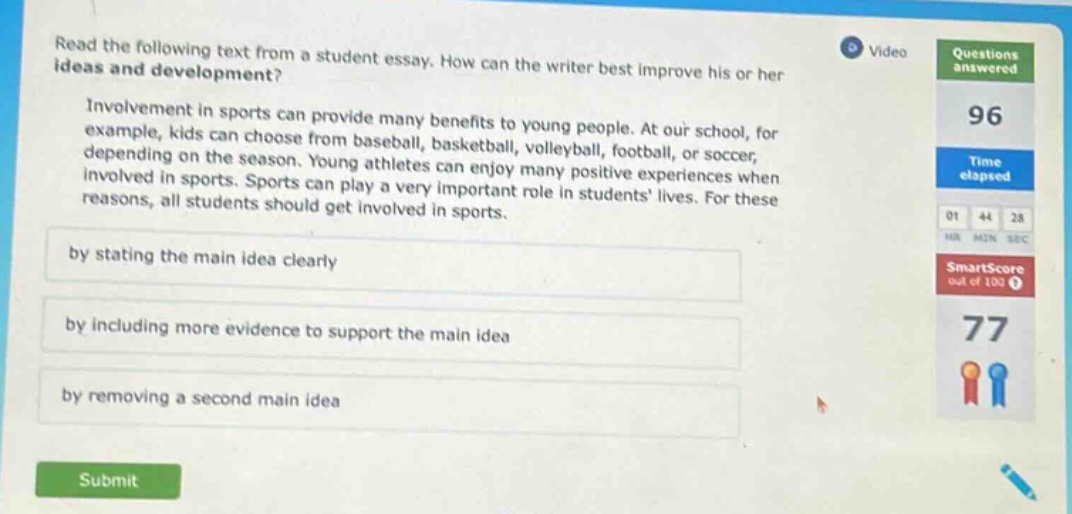 read the following text from a student essay. how can the writer best improve his or her ideas and development? involvement in sports can provide many benefits to young people. at our school, for example, kids can choose from baseball, basketball, volleyball, football, or soccer, depending on the season. young athletes can enjoy many positive experiences when involved in sports. sports can play a very important role in students lives. for these reasons, all students should get involved in sports. by stating the main idea clearly by including more evidence to support the main idea by removing a second main idea