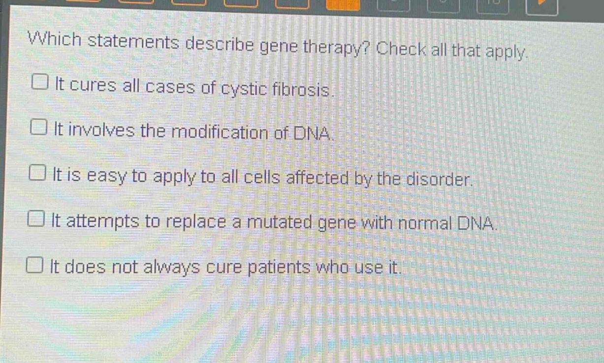 which statements describe gene therapy? check all that apply. it cures all cases of cystic fibrosis. it involves the modification of dna. it is easy to apply to all cells affected by the disorder. it attempts to replace a mutated gene with normal dna. it does not always cure patients who use it.
