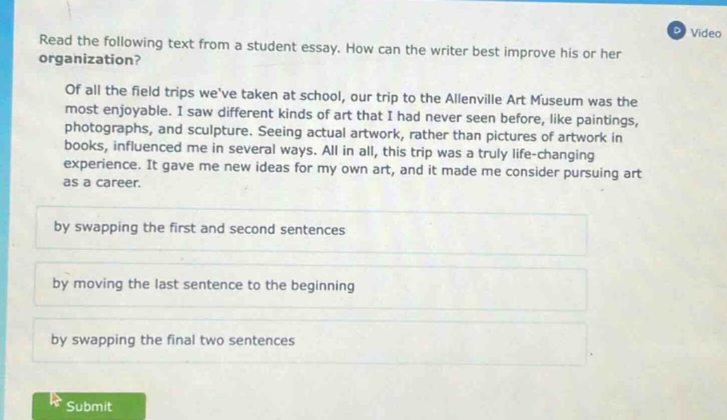 read the following text from a student essay. how can the writer best improve his or her organization? of all the field trips weve taken at school, our trip to the allenville art museum was the most enjoyable. i saw different kinds of art that i had never seen before, like paintings, photographs, and sculpture. seeing actual artwork, rather than pictures of artwork in books, influenced me in several ways. all in all, this trip was a truly life - changing experience. it gave me new ideas for my own art, and it made me consider pursuing art as a career. by swapping the first and second sentences by moving the last sentence to the beginning by swapping the final two sentences