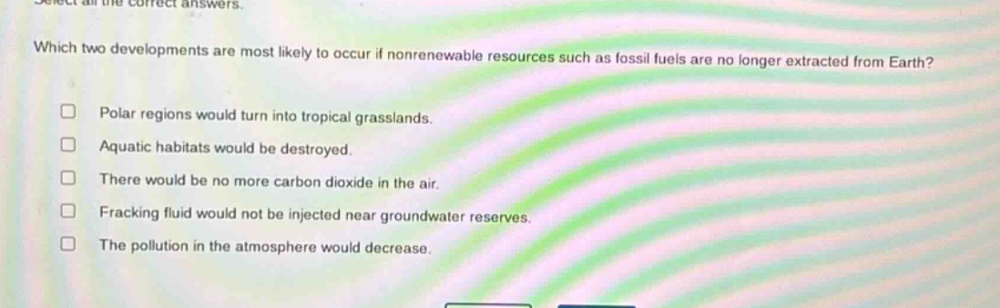 select all the correct answers. which two developments are most likely to occur if nonrenewable resources such as fossil fuels are no longer extracted from earth? polar regions would turn into tropical grasslands. aquatic habitats would be destroyed. there would be no more carbon dioxide in the air. fracking fluid would not be injected near groundwater reserves. the pollution in the atmosphere would decrease.