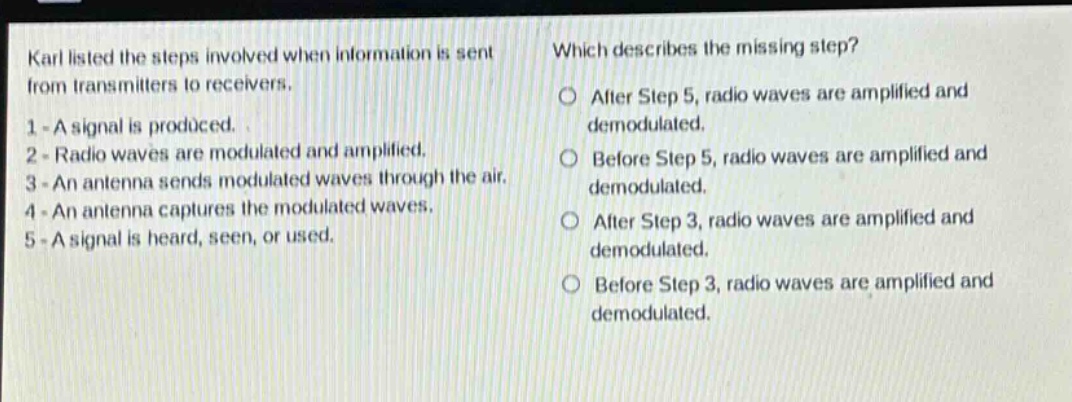 karl listed the steps involved when information is sent from transmitters to receivers. 1 - a signal is produced. 2 - radio waves are modulated and amplified. 3 - an antenna sends modulated waves through the air. 4 - an antenna captures the modulated waves. 5 - a signal is heard, seen, or used. which describes the missing step? after step 5, radio waves are amplified and demodulated. before step 5, radio waves are amplified and demodulated. after step 3, radio waves are amplified and demodulated. before step 3, radio waves are amplified and demodulated.