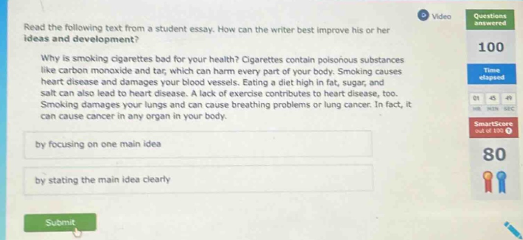 read the following text from a student essay. how can the writer best improve his or her ideas and development? why is smoking cigarettes bad for your health? cigarettes contain poisonous substances like carbon monoxide and tar, which can harm every part of your body. smoking causes heart disease and damages your blood vessels. eating a diet high in fat, sugar, and salt can also lead to heart disease. a lack of exercise contributes to heart disease, too. smoking damages your lungs and can cause breathing problems or lung cancer. in fact, it can cause cancer in any organ in your body. by focusing on one main idea by stating the main idea clearly