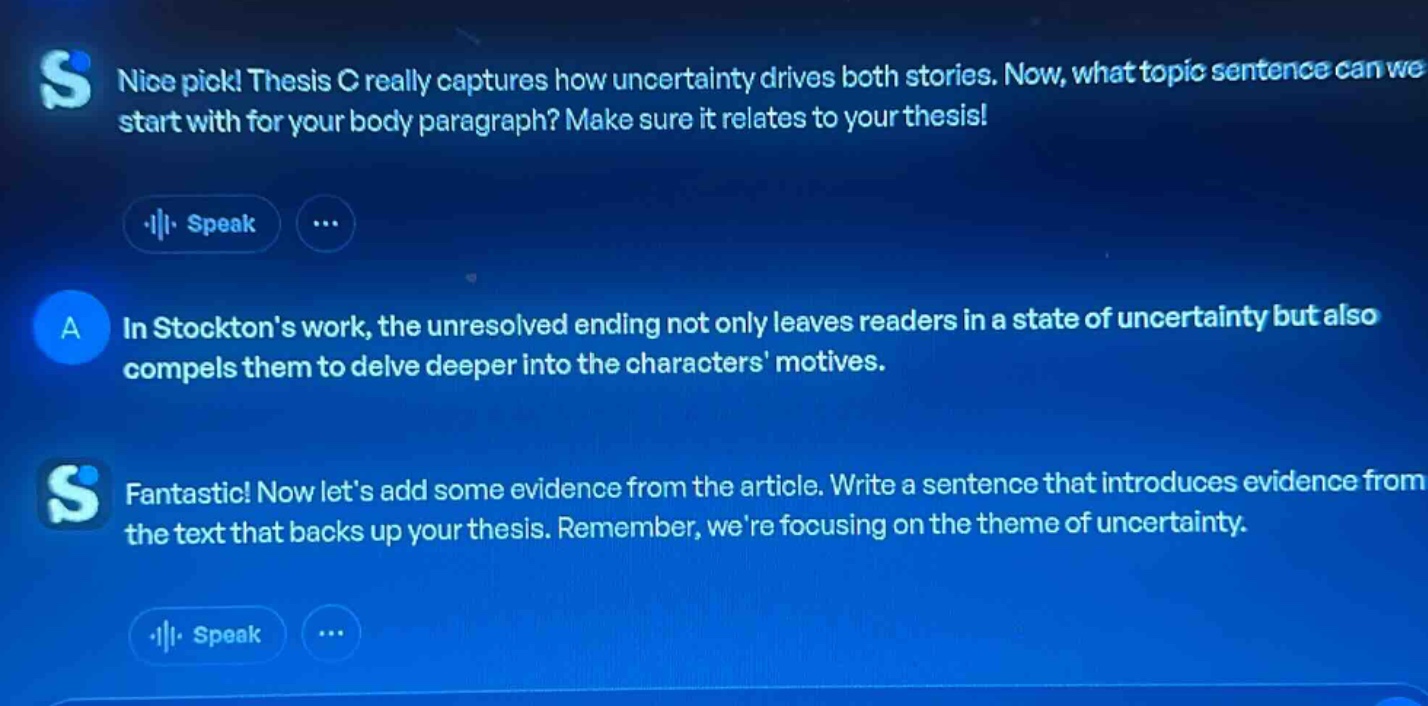 nice pick! thesis c really captures how uncertainty drives both stories. now, what topic sentence can we start with for your body paragraph? make sure it relates to your thesis! a in stocktons work, the unresolved ending not only leaves readers in a state of uncertainty but also compels them to delve deeper into the characters motives. fantastic! now lets add some evidence from the article. write a sentence that introduces evidence from the text that backs up your thesis. remember, were focusing on the theme of uncertainty.