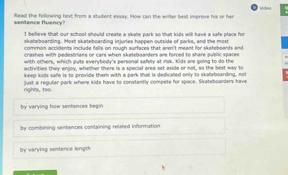 read the following text from a student essay. how can the writer best improve his or her sentence fluency? i believe that our school should create a skate park so that kids will have a safe place for skateboarding. most skateboarding injuries happen outside of parks, and the most common accidents include falls on rough surfaces that arent meant for skateboards and crashes with pedestrians or cars when skateboarders are forced to share public spaces with others, which puts everybodys personal safety at risk. kids are going to do the activities they enjoy, whether there is a special area set aside or not, so the best way to keep kids safe is to provide them with a park that is dedicated only to skateboarding, not just a regular park where kids have to constantly compete for space. skateboarders have rights, too. by varying how sentences begin by combining sentences containing related information by varying sentence length