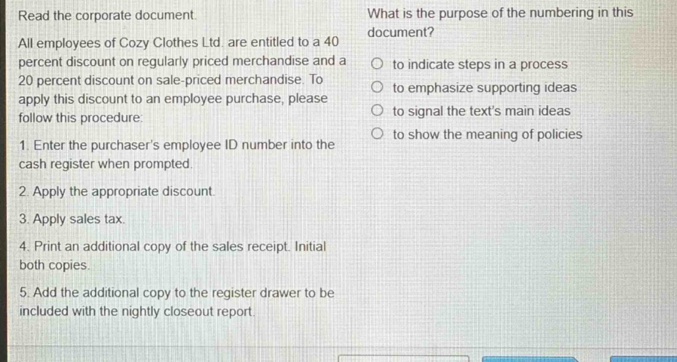 read the corporate document. all employees of cozy clothes ltd. are entitled to a 40 percent discount on regularly priced merchandise and a 20 percent discount on sale - priced merchandise. to apply this discount to an employee purchase, please follow this procedure: 1. enter the purchasers employee id number into the cash register when prompted. 2. apply the appropriate discount. 3. apply sales tax. 4. print an additional copy of the sales receipt. initial both copies. 5. add the additional copy to the register drawer to be included with the nightly closeout report. what is the purpose of the numbering in this document? to indicate steps in a process to emphasize supporting ideas to signal the texts main ideas to show the meaning of policies