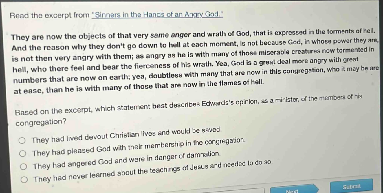 read the excerpt from \sinners in the hands of an angry god.\ they are now the objects of that very same anger and wrath of god, that is expressed in the torments of hell. and the reason why they dont go down to hell at each moment, is not because god, in whose power they are, is not then very angry with them; as angry as he is with many of those miserable creatures now tormented in hell, who there feel and bear the fierceness of his wrath. yea, god is a great deal more angry with great numbers that are now on earth; yea, doubtless with many that are now in this congregation, who it may be are at ease, than he is with many of those that are now in the flames of hell. based on the excerpt, which statement best describes edwardss opinion, as a minister, of the members of his congregation? they had lived devout christian lives and would be saved. they had pleased god with their membership in the congregation. they had angered god and were in danger of damnation. they had never learned about the teachings of jesus and needed to do so.