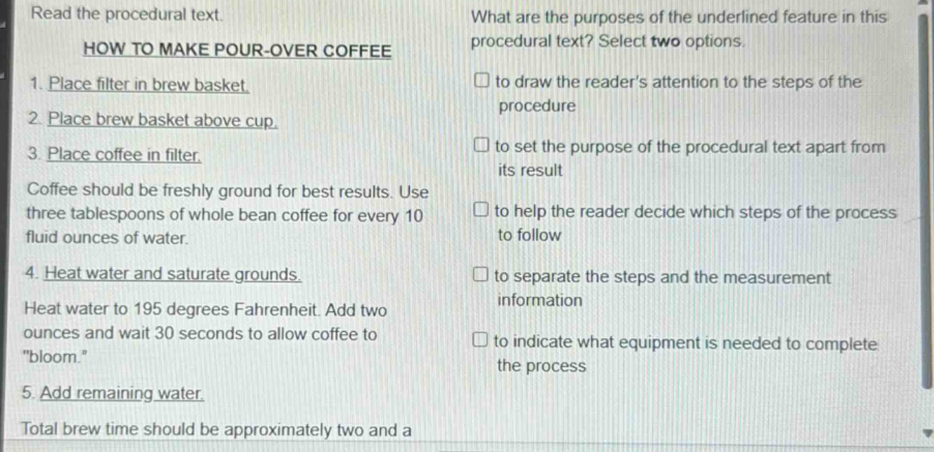 read the procedural text. how to make pour - over coffee 1. place filter in brew basket. 2. place brew basket above cup. 3. place coffee in filter. coffee should be freshly ground for best results. use three tablespoons of whole bean coffee for every 10 fluid ounces of water. 4. heat water and saturate grounds. heat water to 195 degrees fahrenheit. add two ounces and wait 30 seconds to allow coffee to \bloom.\ 5. add remaining water. total brew time should be approximately two and a what are the purposes of the underlined feature in this procedural text? select two options. to draw the readers attention to the steps of the procedure to set the purpose of the procedural text apart from its result to help the reader decide which steps of the process to follow to separate the steps and the measurement information to indicate what equipment is needed to complete the process