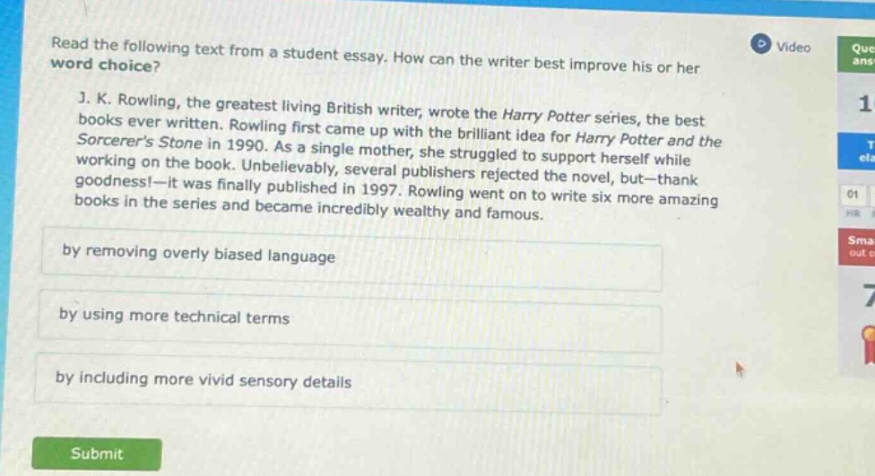 read the following text from a student essay. how can the writer best improve his or her word choice? j. k. rowling, the greatest living british writer, wrote the harry potter series, the best books ever written. rowling first came up with the brilliant idea for harry potter and the sorcerers stone in 1990. as a single mother, she struggled to support herself while working on the book. unbelievably, several publishers rejected the novel, but—thank goodness!—it was finally published in 1997. rowling went on to write six more amazing books in the series and became incredibly wealthy and famous. by removing overly biased language by using more technical terms by including more vivid sensory details