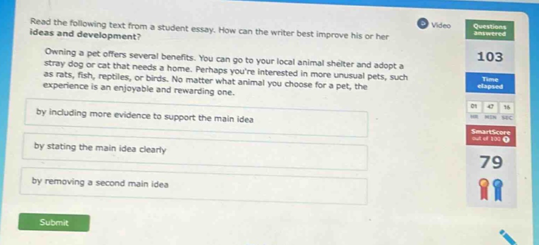 read the following text from a student essay. how can the writer best improve his or her ideas and development? owning a pet offers several benefits. you can go to your local animal shelter and adopt a stray dog or cat that needs a home. perhaps youre interested in more unusual pets, such as rats, fish, reptiles, or birds. no matter what animal you choose for a pet, the experience is an enjoyable and rewarding one. by including more evidence to support the main idea by stating the main idea clearly by removing a second main idea