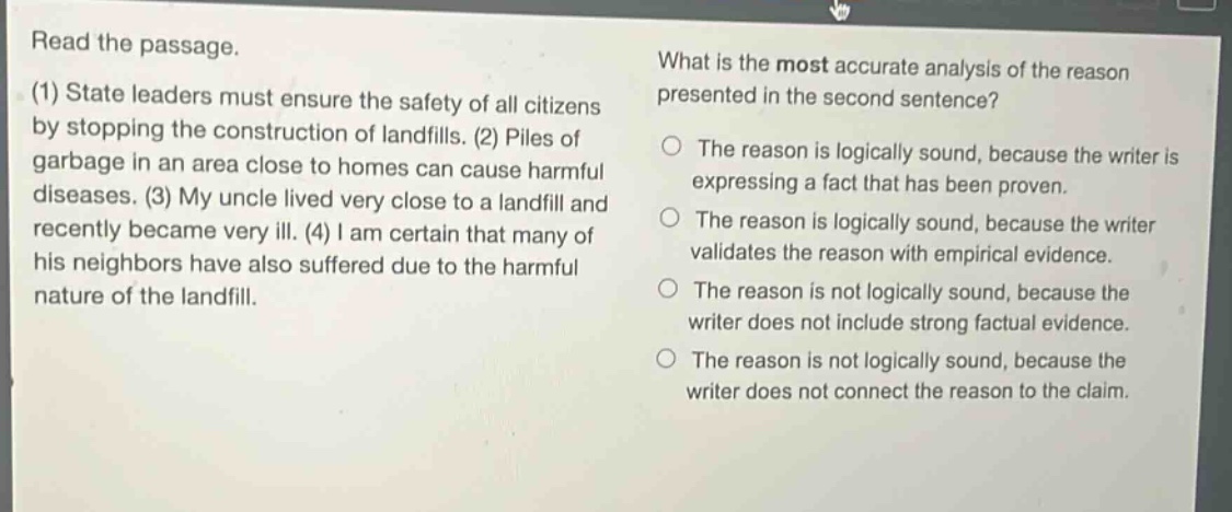 read the passage. (1) state leaders must ensure the safety of all citizens by stopping the construction of landfills. (2) piles of garbage in an area close to homes can cause harmful diseases. (3) my uncle lived very close to a landfill and recently became very ill. (4) i am certain that many of his neighbors have also suffered due to the harmful nature of the landfill. what is the most accurate analysis of the reason presented in the second sentence? the reason is logically sound, because the writer is expressing a fact that has been proven. the reason is logically sound, because the writer validates the reason with empirical evidence. the reason is not logically sound, because the writer does not include strong factual evidence. the reason is not logically sound, because the writer does not connect the reason to the claim.