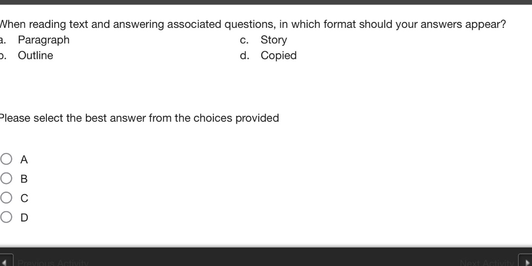 when reading text and answering associated questions, in which format should your answers appear? a. paragraph c. story b. outline d. copied please select the best answer from the choices provided a b c d