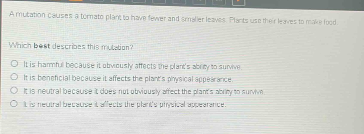a mutation causes a tomato plant to have fewer and smaller leaves. plants use their leaves to make food. which best describes this mutation? it is harmful because it obviously affects the plants ability to survive. it is beneficial because it affects the plants physical appearance. it is neutral because it does not obviously affect the plants ability to survive. it is neutral because it affects the plants physical appearance.