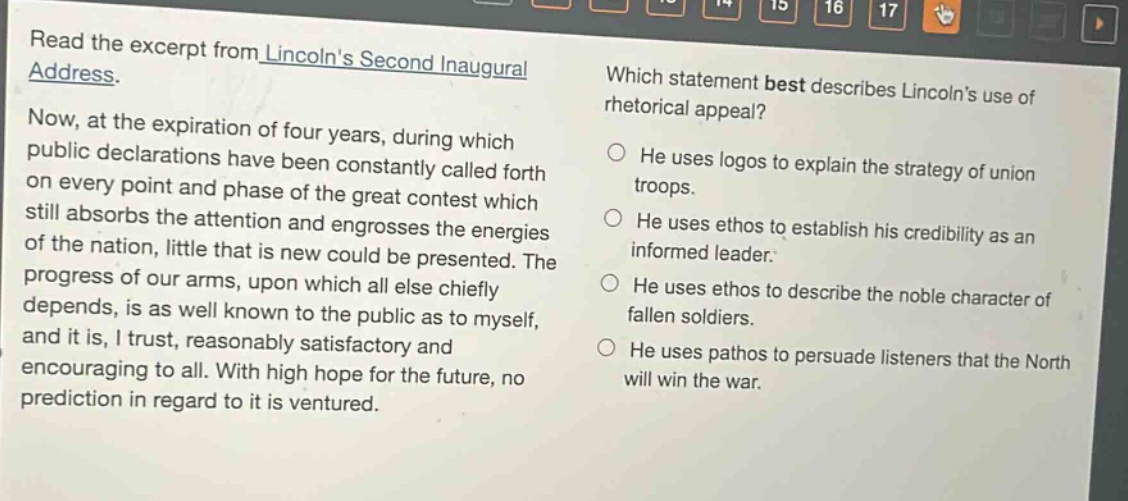 read the excerpt from lincolns second inaugural address. now, at the expiration of four years, during which public declarations have been constantly called forth on every point and phase of the great contest which still absorbs the attention and engrosses the energies of the nation, little that is new could be presented. the progress of our arms, upon which all else chiefly depends, is as well known to the public as to myself, and it is, i trust, reasonably satisfactory and encouraging to all. with high hope for the future, no prediction in regard to it is ventured. which statement best describes lincolns use of rhetorical appeal? he uses logos to explain the strategy of union troops. he uses ethos to establish his credibility as an informed leader. he uses ethos to describe the noble character of fallen soldiers. he uses pathos to persuade listeners that the north will win the war.