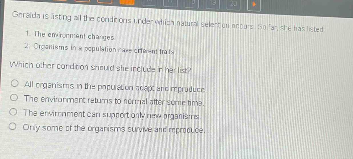 geralda is listing all the conditions under which natural selection occurs. so far, she has listed: 1. the environment changes. 2. organisms in a population have different traits. which other condition should she include in her list? all organisms in the population adapt and reproduce. the environment returns to normal after some time. the environment can support only new organisms. only some of the organisms survive and reproduce.