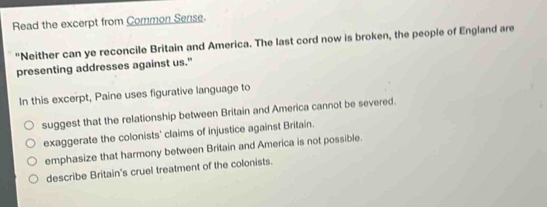 read the excerpt from common sense. \neither can ye reconcile britain and america. the last cord now is broken, the people of england are presenting addresses against us.\ in this excerpt, paine uses figurative language to suggest that the relationship between britain and america cannot be severed. exaggerate the colonists claims of injustice against britain. emphasize that harmony between britain and america is not possible. describe britains cruel treatment of the colonists.