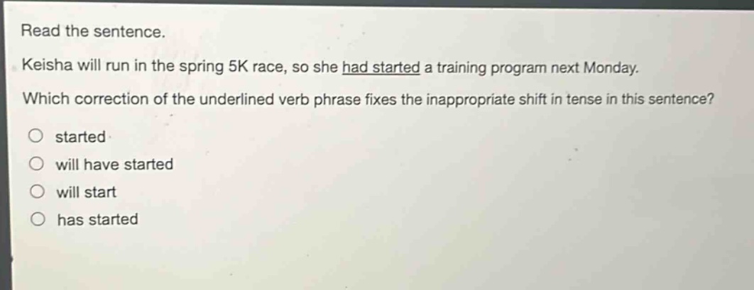 read the sentence. keisha will run in the spring 5k race, so she had started a training program next monday. which correction of the underlined verb phrase fixes the inappropriate shift in tense in this sentence? started will have started will start has started