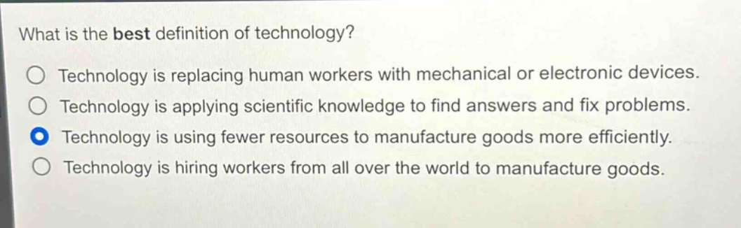 what is the best definition of technology?\no technology is replacing human workers with mechanical or electronic devices.\no technology is applying scientific knowledge to find answers and fix problems.\no technology is using fewer resources to manufacture goods more efficiently.\no technology is hiring workers from all over the world to manufacture goods.