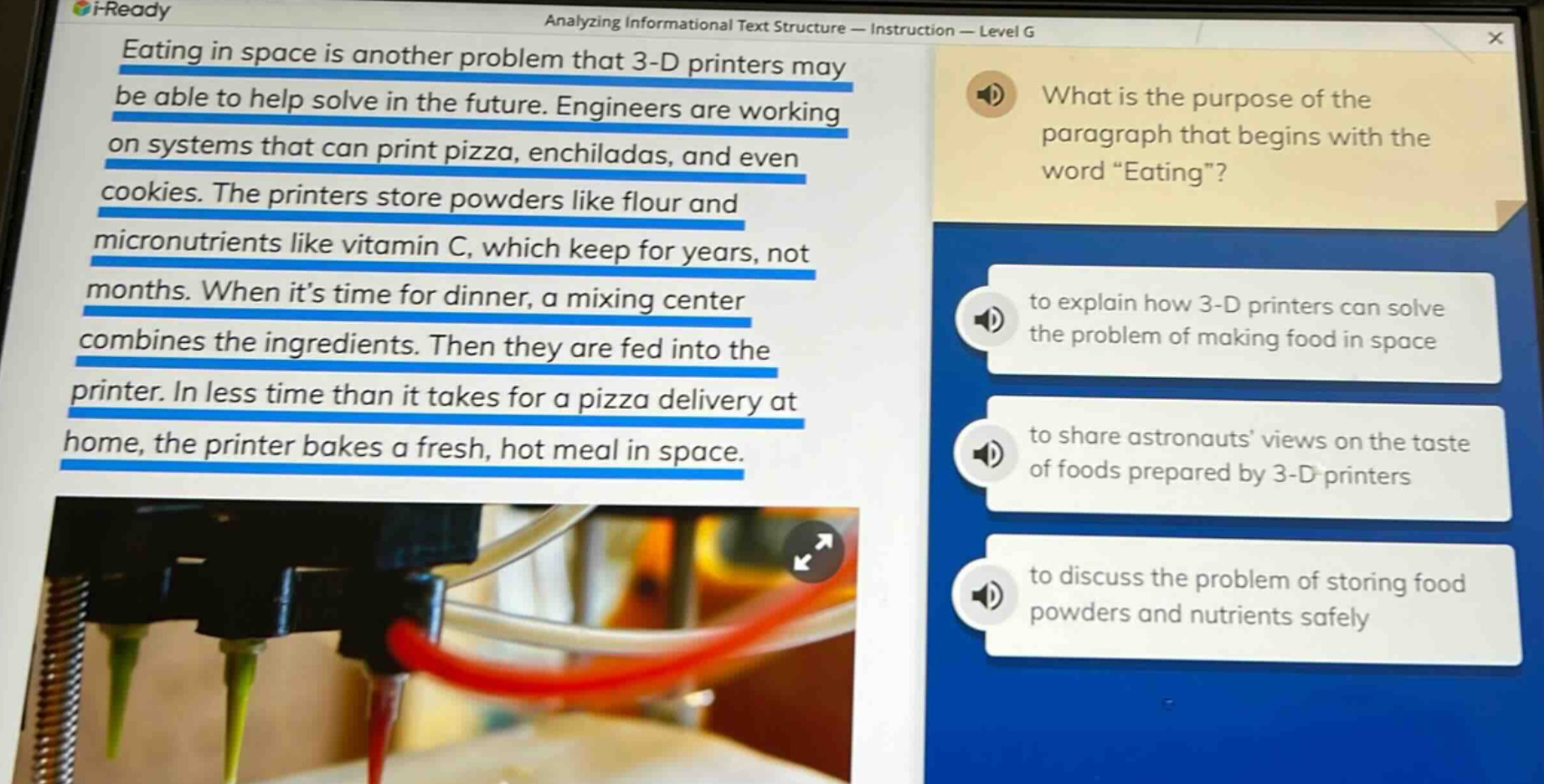 eating in space is another problem that 3 - d printers may be able to help solve in the future. engineers are working on systems that can print pizza, enchiladas, and even cookies. the printers store powders like flour and micronutrients like vitamin c, which keep for years, not months. when its time for dinner, a mixing center combines the ingredients. then they are fed into the printer. in less time than it takes for a pizza delivery at home, the printer bakes a fresh, hot meal in space. what is the purpose of the paragraph that begins with the word “eating”? to explain how 3 - d printers can solve the problem of making food in space to share astronauts’ views on the taste of foods prepared by 3 - d printers to discuss the problem of storing food powders and nutrients safely