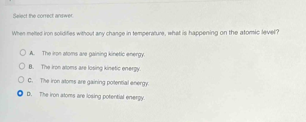select the correct answer. when melted iron solidifies without any change in temperature, what is happening on the atomic level? a. the iron atoms are gaining kinetic energy. b. the iron atoms are losing kinetic energy. c. the iron atoms are gaining potential energy. d. the iron atoms are losing potential energy.