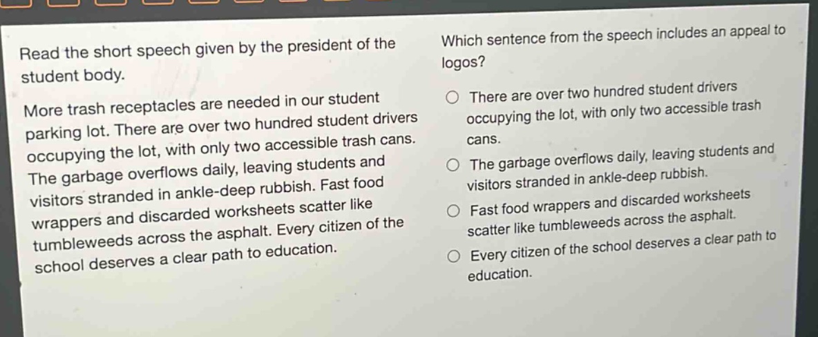 read the short speech given by the president of the student body. more trash receptacles are needed in our student parking lot. there are over two hundred student drivers occupying the lot, with only two accessible trash cans. the garbage overflows daily, leaving students and visitors stranded in ankle - deep rubbish. fast food wrappers and discarded worksheets scatter like tumbleweeds across the asphalt. every citizen of the school deserves a clear path to education. which sentence from the speech includes an appeal to logos? there are over two hundred student drivers occupying the lot, with only two accessible trash cans. the garbage overflows daily, leaving students and visitors stranded in ankle - deep rubbish. fast food wrappers and discarded worksheets scatter like tumbleweeds across the asphalt. every citizen of the school deserves a clear path to education.