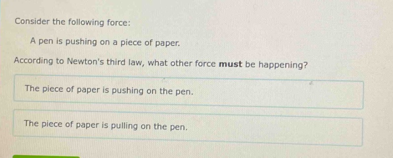 consider the following force: a pen is pushing on a piece of paper. according to newtons third law, what other force must be happening? the piece of paper is pushing on the pen. the piece of paper is pulling on the pen.