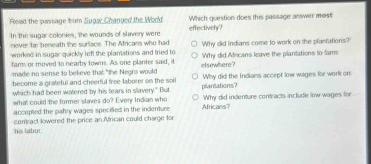 read the passage from sugar changed the world. in the sugar colonies, the wounds of slavery were never far beneath the surface. the africans who had worked in sugar quickly left the plantations and tried to farm or moved to nearby towns. as one planter said, it made no sense to believe that \the negro would become a grateful and cheerful free laborer on the soil which had been watered by his tears in slavery.\ but what could the former slaves do? every indian who accepted the paltry wages specified in the indenture contract lowered the price an african could charge for his labor. which question does this passage answer most effectively? why did indians come to work on the plantations? why did africans leave the plantations to farm elsewhere? why did the indians accept low wages for work on plantations? why did indenture contracts include low wages for africans?