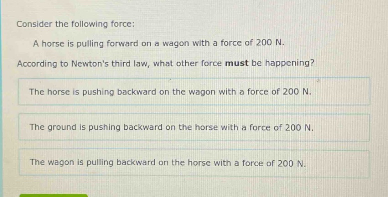 consider the following force: a horse is pulling forward on a wagon with a force of 200 n. according to newtons third law, what other force must be happening? the horse is pushing backward on the wagon with a force of 200 n. the ground is pushing backward on the horse with a force of 200 n. the wagon is pulling backward on the horse with a force of 200 n.