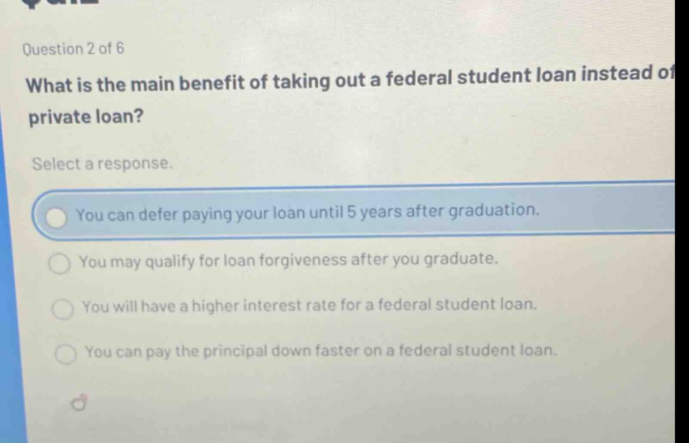 question 2 of 6 what is the main benefit of taking out a federal student loan instead of private loan? select a response. you can defer paying your loan until 5 years after graduation. you may qualify for loan forgiveness after you graduate. you will have a higher interest rate for a federal student loan. you can pay the principal down faster on a federal student loan.