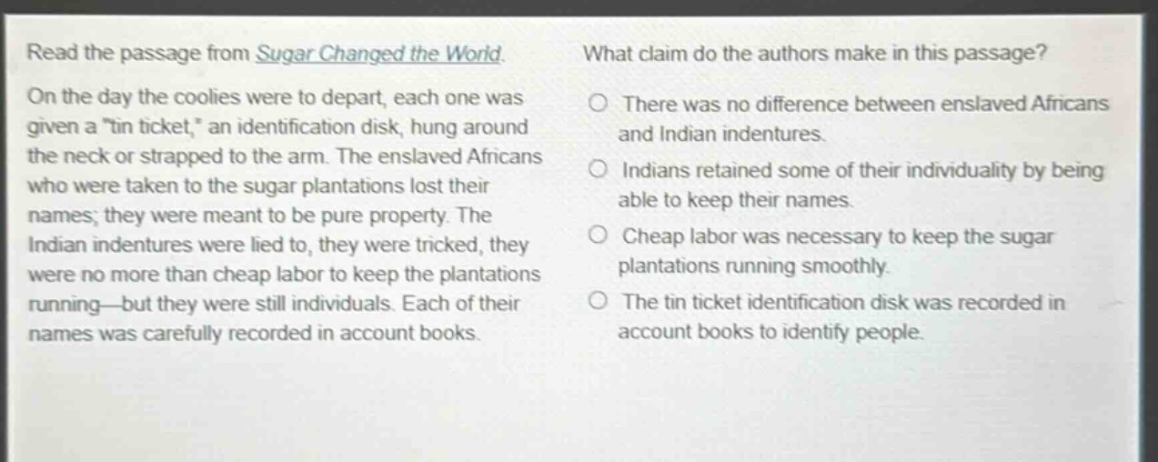 read the passage from sugar changed the world. on the day the coolies were to depart, each one was given a \tin ticket,\ an identification disk, hung around the neck or strapped to the arm. the enslaved africans who were taken to the sugar plantations lost their names; they were meant to be pure property. the indian indentures were lied to, they were tricked, they were no more than cheap labor to keep the plantations running—but they were still individuals. each of their names was carefully recorded in account books. what claim do the authors make in this passage? there was no difference between enslaved africans and indian indentures. indians retained some of their individuality by being able to keep their names. cheap labor was necessary to keep the sugar plantations running smoothly. the tin ticket identification disk was recorded in account books to identify people.