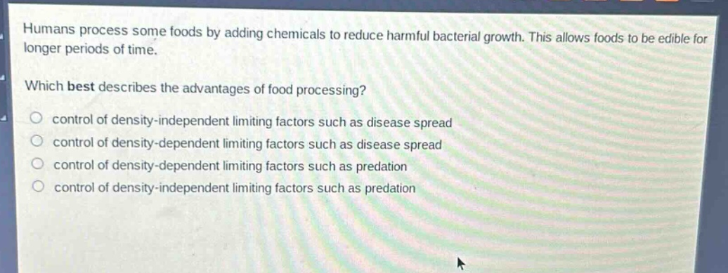 humans process some foods by adding chemicals to reduce harmful bacterial growth. this allows foods to be edible for longer periods of time. which best describes the advantages of food processing? control of density - independent limiting factors such as disease spread control of density - dependent limiting factors such as disease spread control of density - dependent limiting factors such as predation control of density - independent limiting factors such as predation