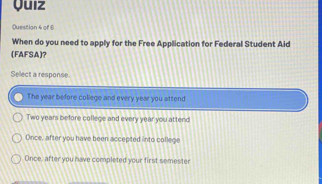 quiz\nquestion 4 of 6\nwhen do you need to apply for the free application for federal student aid (fafsa)?\nselect a response.\nthe year before college and every year you attend\ntwo years before college and every year you attend\nonce, after you have been accepted into college\nonce, after you have completed your first semester