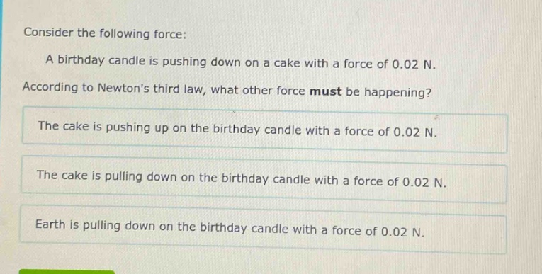 consider the following force: a birthday candle is pushing down on a cake with a force of 0.02 n. according to newtons third law, what other force must be happening? the cake is pushing up on the birthday candle with a force of 0.02 n. the cake is pulling down on the birthday candle with a force of 0.02 n. earth is pulling down on the birthday candle with a force of 0.02 n.