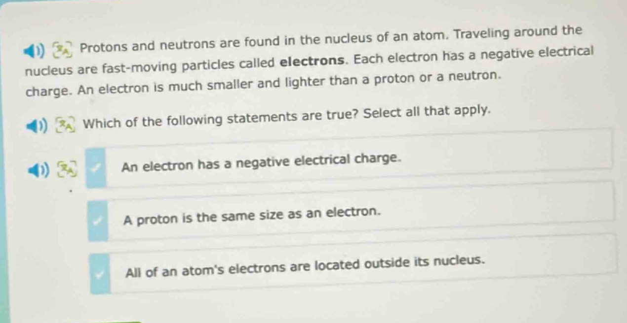 protons and neutrons are found in the nucleus of an atom. traveling around the nucleus are fast - moving particles called electrons. each electron has a negative electrical charge. an electron is much smaller and lighter than a proton or a neutron. which of the following statements are true? select all that apply. an electron has a negative electrical charge. a proton is the same size as an electron. all of an atom’s electrons are located outside its nucleus.